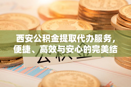 塔什库尔干塔吉克西安公积金提取代办服务，便捷、高效与安心的完美结合